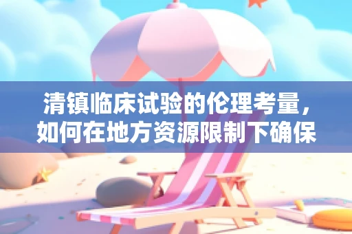 清镇临床试验的伦理考量，如何在地方资源限制下确保受试者权益？
