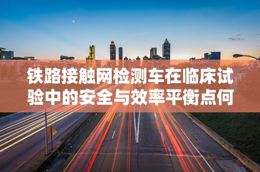 铁路接触网检测车在临床试验中的安全与效率平衡点何在？