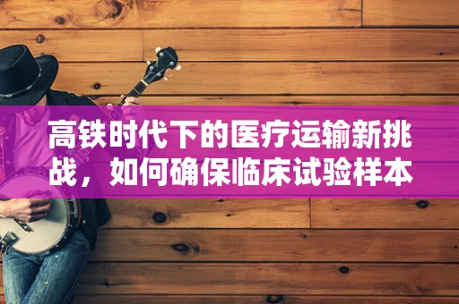 高铁时代下的医疗运输新挑战，如何确保临床试验样本的零误差运输？