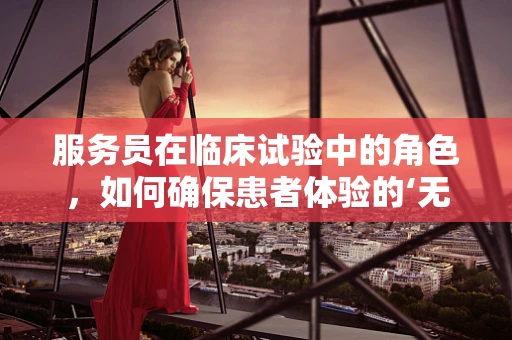 服务员在临床试验中的角色，如何确保患者体验的‘无微不至’？
