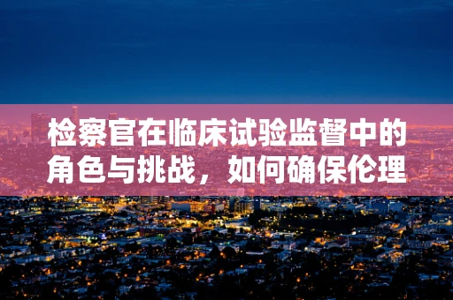 检察官在临床试验监督中的角色与挑战，如何确保伦理与法律的双重遵从？
