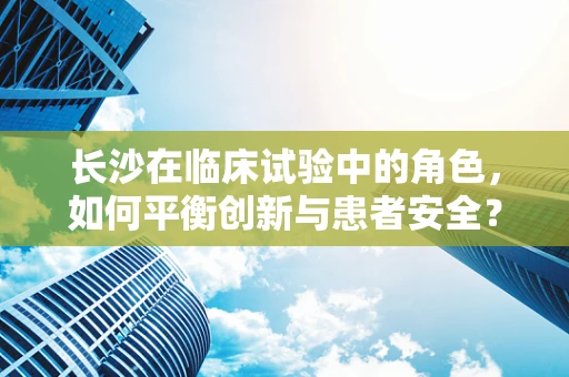 长沙在临床试验中的角色，如何平衡创新与患者安全？