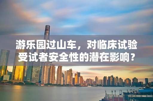 游乐园过山车，对临床试验受试者安全性的潜在影响？
