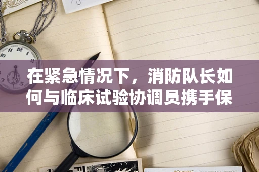 在紧急情况下，消防队长如何与临床试验协调员携手保障安全？