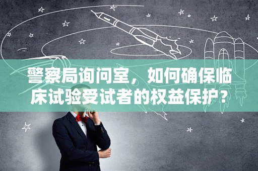 警察局询问室，如何确保临床试验受试者的权益保护？