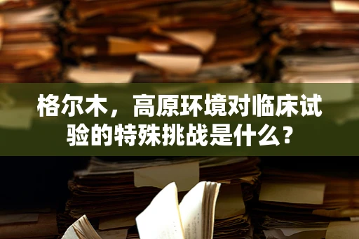 格尔木，高原环境对临床试验的特殊挑战是什么？