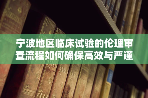 宁波地区临床试验的伦理审查流程如何确保高效与严谨？