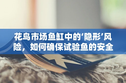 花鸟市场鱼缸中的‘隐形’风险，如何确保试验鱼的安全与健康？
