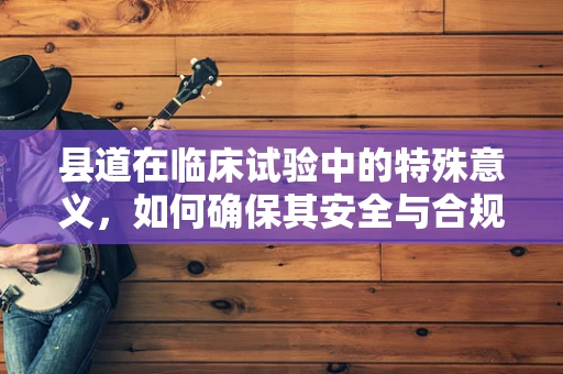 县道在临床试验中的特殊意义，如何确保其安全与合规性？