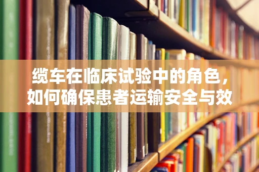 缆车在临床试验中的角色，如何确保患者运输安全与效率？