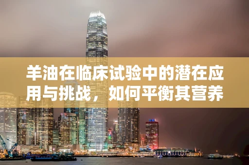 羊油在临床试验中的潜在应用与挑战，如何平衡其营养价值与安全性？