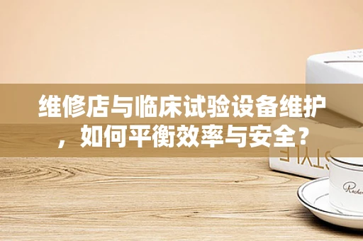 维修店与临床试验设备维护，如何平衡效率与安全？