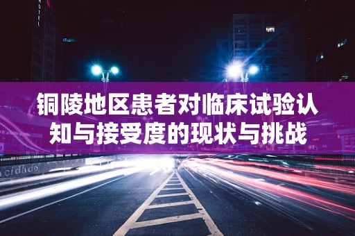 铜陵地区患者对临床试验认知与接受度的现状与挑战