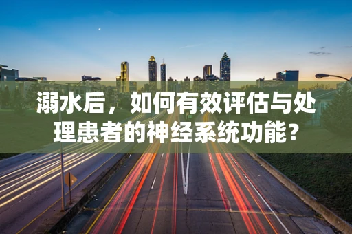 溺水后，如何有效评估与处理患者的神经系统功能？