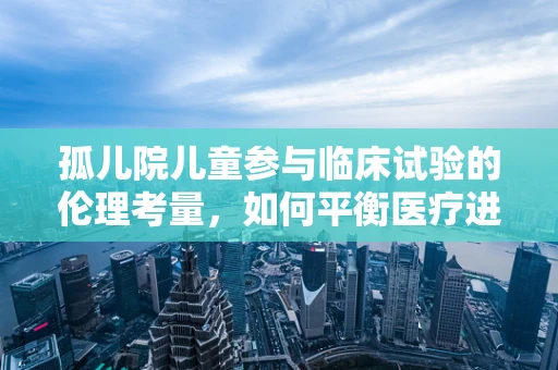 孤儿院儿童参与临床试验的伦理考量，如何平衡医疗进步与个体权益？