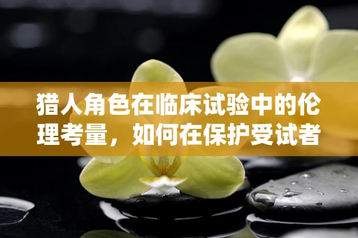 猎人角色在临床试验中的伦理考量，如何在保护受试者与尊重传统知识间平衡？