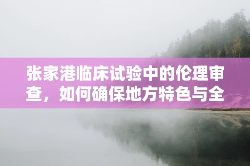 张家港临床试验中的伦理审查，如何确保地方特色与全球标准的平衡？