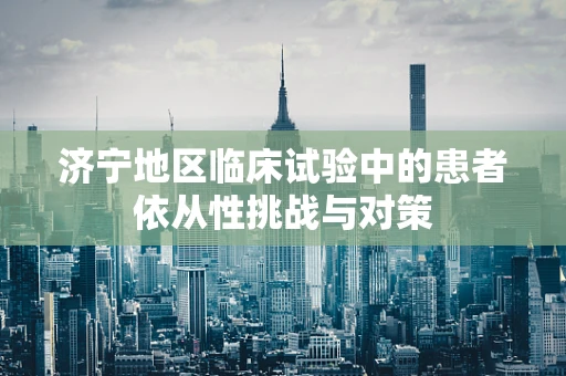 济宁地区临床试验中的患者依从性挑战与对策