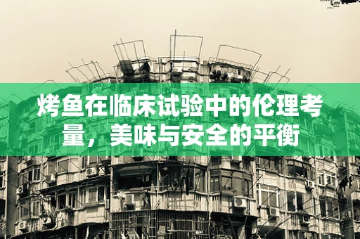 烤鱼在临床试验中的伦理考量，美味与安全的平衡