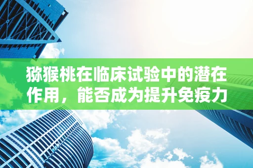 猕猴桃在临床试验中的潜在作用，能否成为提升免疫力的新星？
