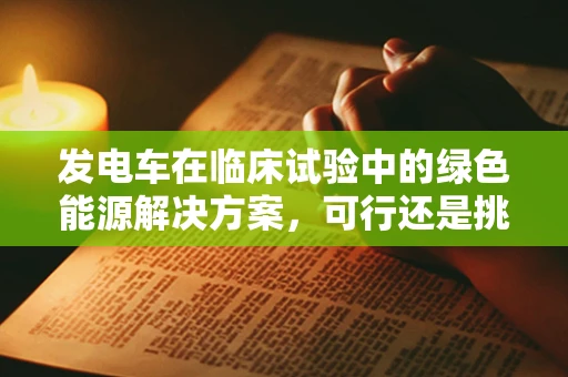 发电车在临床试验中的绿色能源解决方案，可行还是挑战？