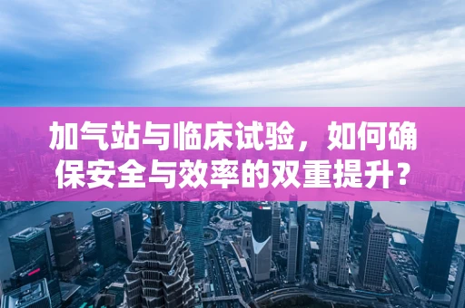 加气站与临床试验，如何确保安全与效率的双重提升？