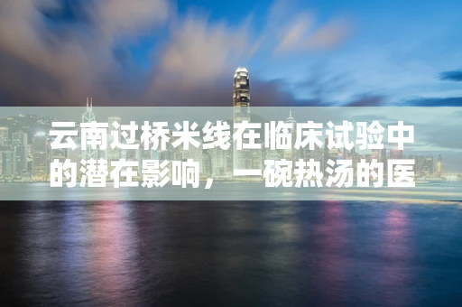 云南过桥米线在临床试验中的潜在影响，一碗热汤的医学考量