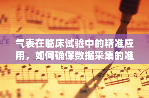 气表在临床试验中的精准应用，如何确保数据采集的准确性？