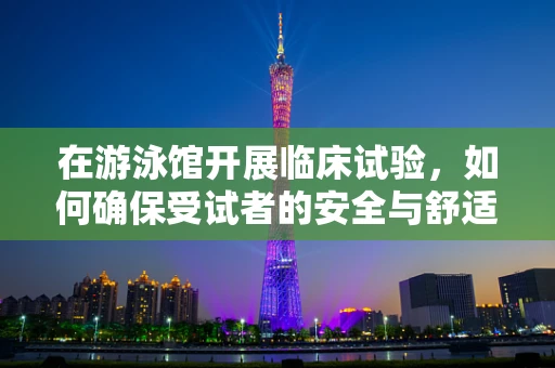 在游泳馆开展临床试验，如何确保受试者的安全与舒适？
