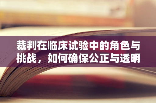 裁判在临床试验中的角色与挑战，如何确保公正与透明？