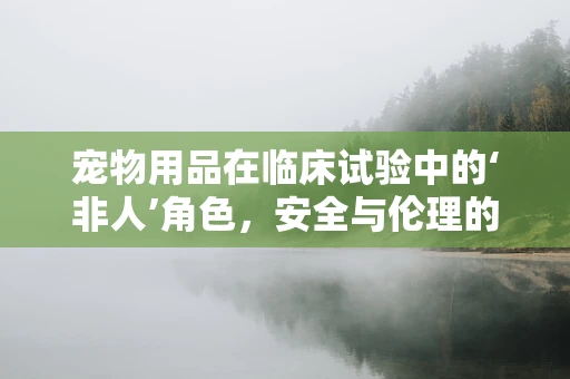 宠物用品在临床试验中的‘非人’角色，安全与伦理的微妙平衡