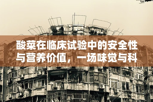 酸菜在临床试验中的安全性与营养价值，一场味觉与科学的碰撞