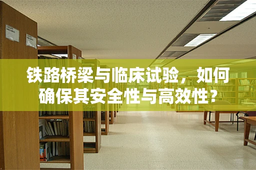 铁路桥梁与临床试验，如何确保其安全性与高效性？