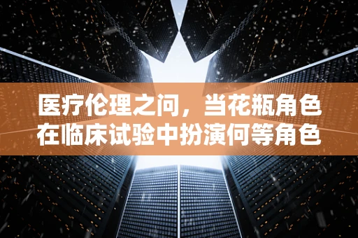 医疗伦理之问，当花瓶角色在临床试验中扮演何等角色？