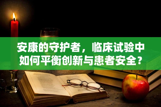 安康的守护者，临床试验中如何平衡创新与患者安全？