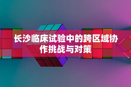 长沙临床试验中的跨区域协作挑战与对策