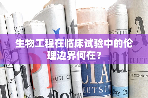 生物工程在临床试验中的伦理边界何在？