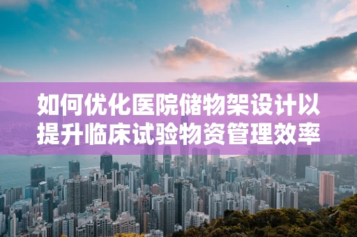 如何优化医院储物架设计以提升临床试验物资管理效率？