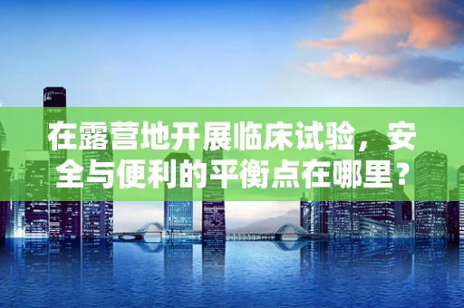 在露营地开展临床试验，安全与便利的平衡点在哪里？