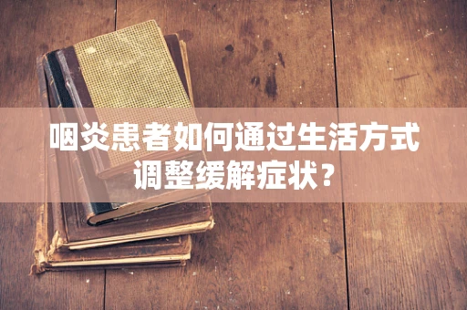 咽炎患者如何通过生活方式调整缓解症状？