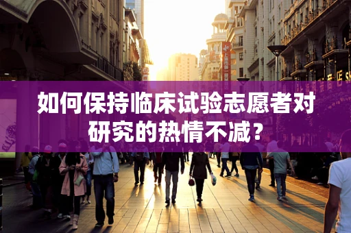 如何保持临床试验志愿者对研究的热情不减？