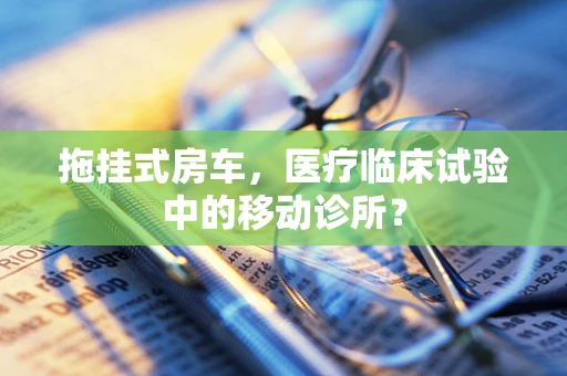 拖挂式房车，医疗临床试验中的移动诊所？