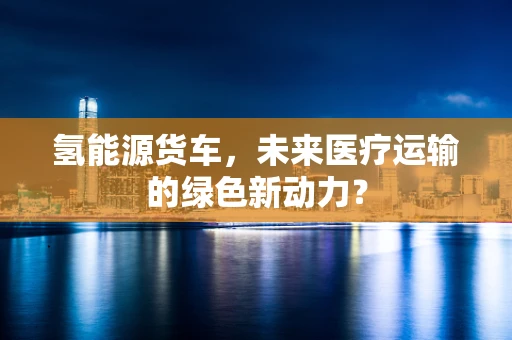 氢能源货车，未来医疗运输的绿色新动力？