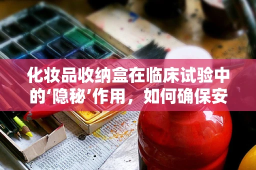 化妆品收纳盒在临床试验中的‘隐秘’作用，如何确保安全与合规？