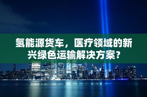 氢能源货车，医疗领域的新兴绿色运输解决方案？