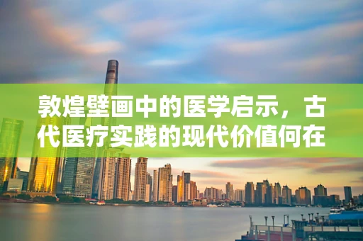 敦煌壁画中的医学启示，古代医疗实践的现代价值何在？