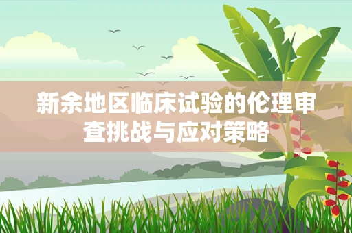新余地区临床试验的伦理审查挑战与应对策略