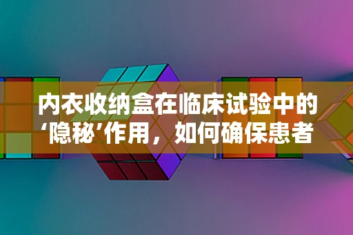内衣收纳盒在临床试验中的‘隐秘’作用，如何确保患者隐私与安全？
