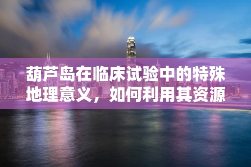 葫芦岛在临床试验中的特殊地理意义，如何利用其资源促进临床试验的顺利进行？