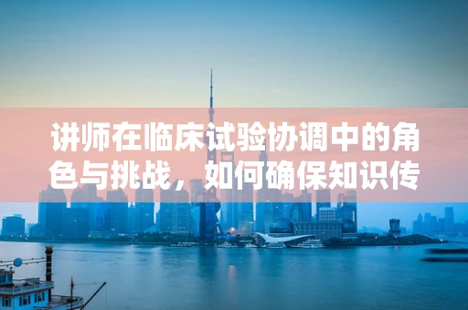 讲师在临床试验协调中的角色与挑战，如何确保知识传递的准确性与时效性？